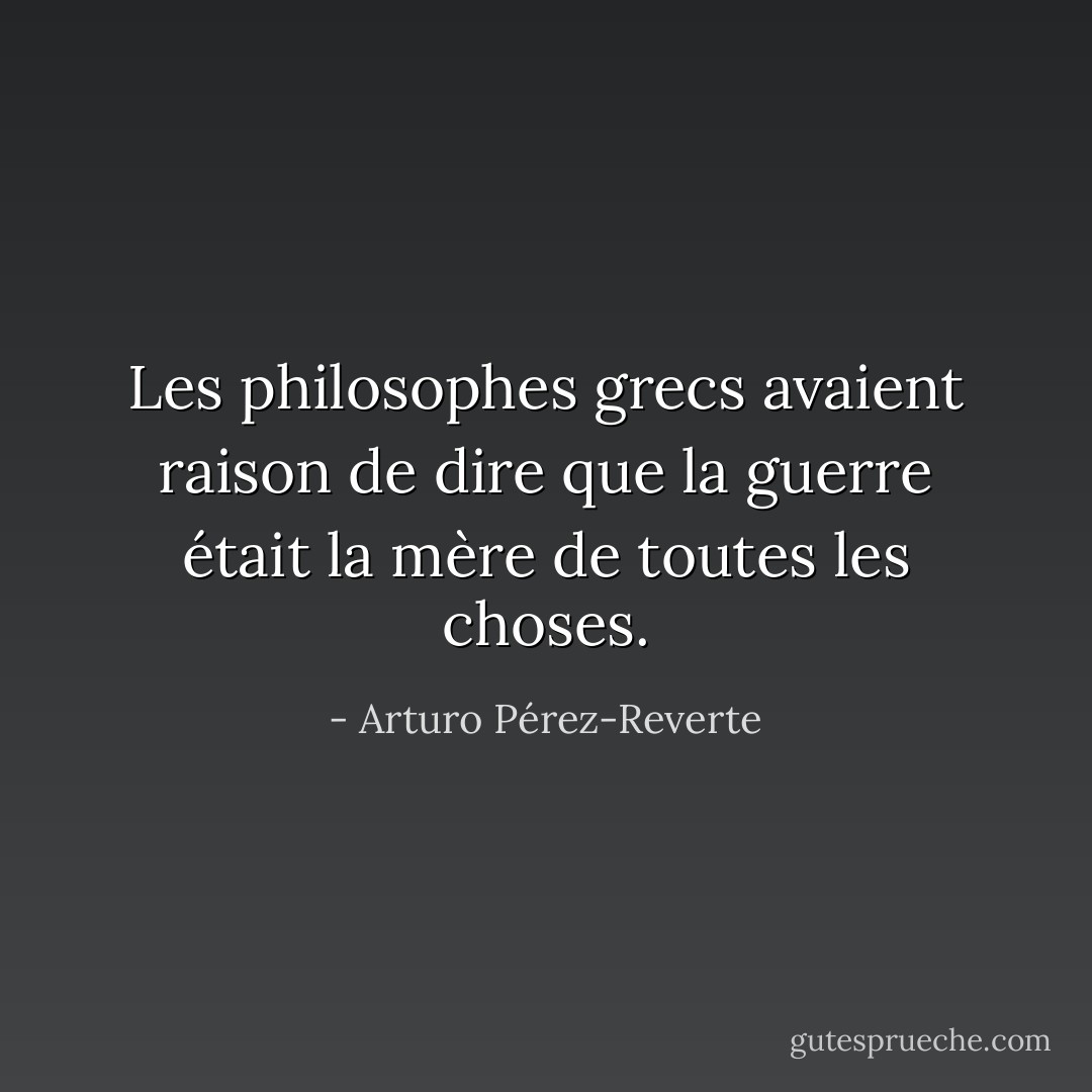 Les philosophes grecs avaient raison de dire que la guerre était la mère de toutes les choses. - Arturo Pérez-Reverte