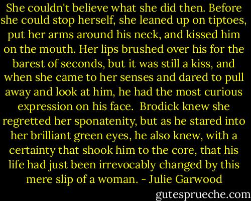 She couldn't believe what she did then. Before she could stop herself, she leaned up on tiptoes, put her arms around his neck, and kissed him on the mouth. Her lips brushed over his for the barest of seconds, but it was still a kiss, and when she came to her senses and dared to pull away and look at him, he had the most curious expression on his face.<br /><br />Brodick knew she regretted her sponatenity, but as he stared into her brilliant green eyes, he also knew, with a certainty that shook him to the core, that his life had just been irrevocably changed by this mere slip of a woman. - Julie Garwood