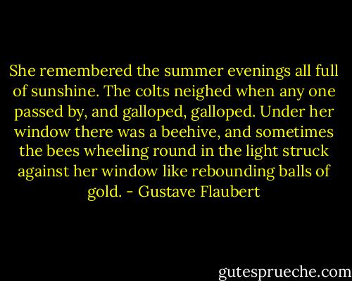 She remembered the summer evenings all full of sunshine. The colts neighed when any one passed by, and galloped, galloped. Under her window there was a beehive, and sometimes the bees wheeling round in the light struck against her window like rebounding balls of gold. - Gustave Flaubert