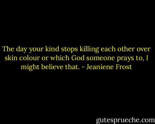 The day your kind stops killing each other over skin colour or which God someone prays to, I might believe that. - Jeaniene Frost