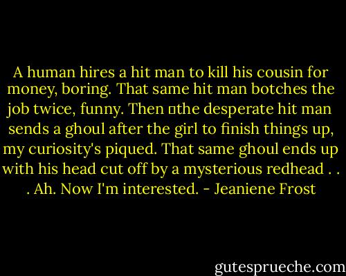 A human hires a hit man to kill his cousin for money, boring. That same hit man botches the job twice, funny. Then the desperate hit man sends a ghoul after the girl to finish things up, my curiosity's piqued. That same ghoul ends up with his head cut off by a mysterious redhead . . . Ah. Now I'm interested. - Jeaniene Frost