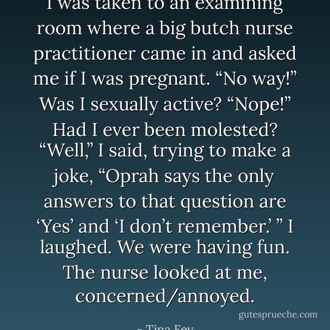I was taken to an examining room where a big butch nurse practitioner came in and asked me if I was pregnant. “No way!” Was I sexually active? “Nope!” Had I ever been molested? “Well,” I said, trying to make a joke, “Oprah says the only answers to that question are ‘Yes’ and ‘I don’t remember.’ ” I laughed. We were having fun. The nurse looked at me, concerned/annoyed. - Tina Fey