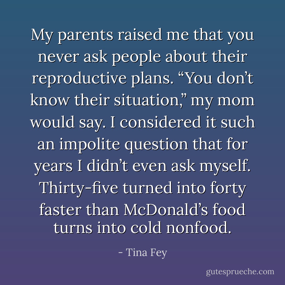 My parents raised me that you never ask people about their reproductive plans. “You don’t know their situation,” my mom would say. I considered it such an impolite question that for years I didn’t even ask myself. Thirty-five turned into forty faster than McDonald’s food turns into cold nonfood. - Tina Fey