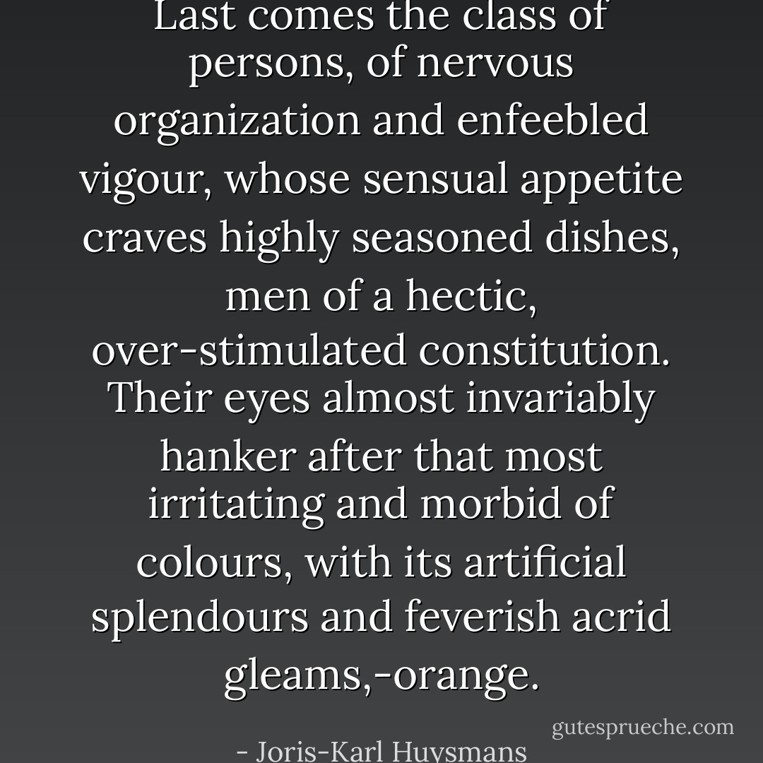 Last comes the class of persons, of nervous organization and enfeebled vigour, whose sensual appetite craves highly seasoned dishes, men of a hectic, over-stimulated constitution. Their eyes almost invariably hanker after that most irritating and morbid of colours, with its artificial splendours and feverish acrid gleams,-orange. - Joris-Karl Huysmans