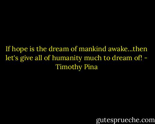 If hope is the dream of mankind awake...then let's give all of humanity much to dream of! - Timothy Pina