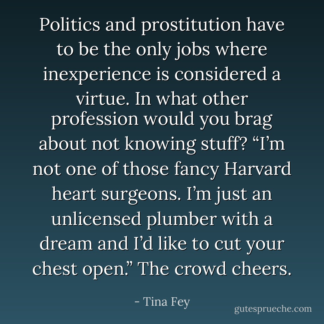 Politics and prostitution have to be the only jobs where inexperience is considered a virtue. In what other profession would you brag about not knowing stuff? “I’m not one of those fancy Harvard heart surgeons. I’m just an unlicensed plumber with a dream and I’d like to cut your chest open.” The crowd cheers. - Tina Fey