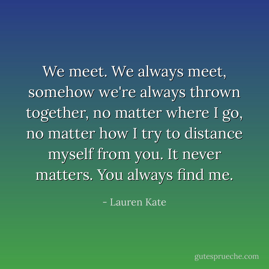 We meet. We always meet, somehow we're always thrown together, no matter where I go, no matter how I try to distance myself from you. It never matters. You always find me. - Lauren Kate