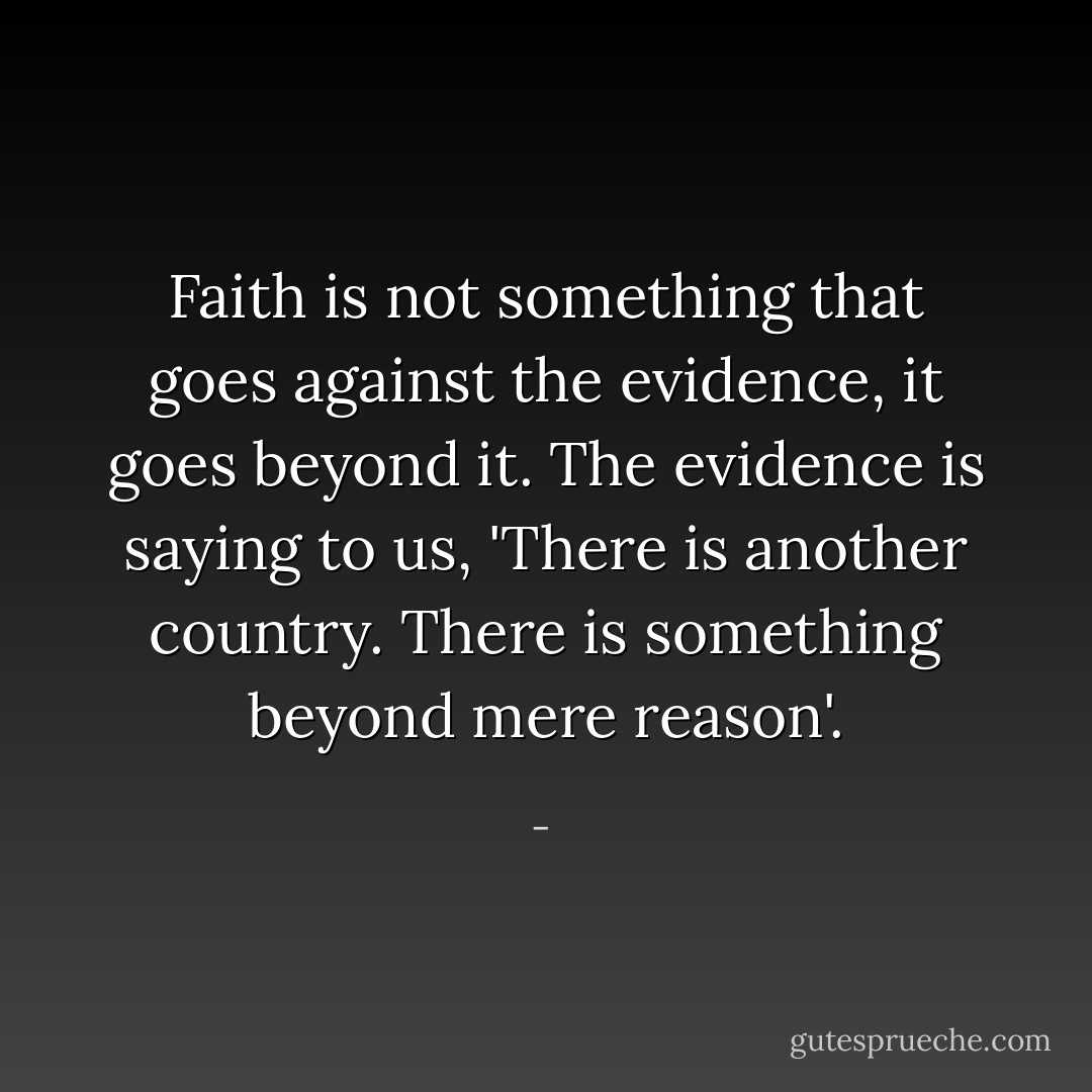 Faith is not something that goes against the evidence, it goes beyond it. The evidence is saying to us, 'There is another country. There is something beyond mere reason'. - 