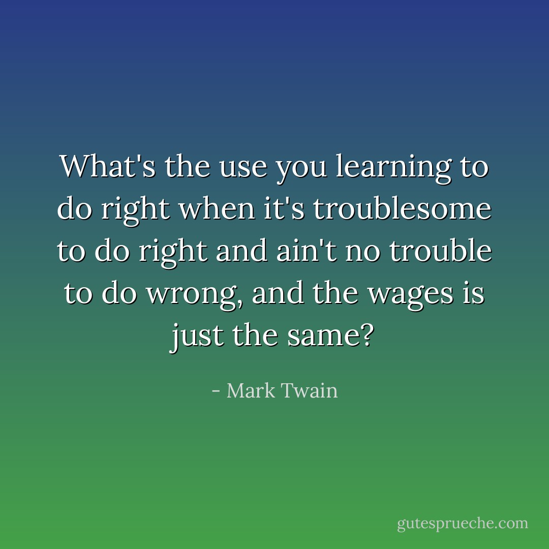 What's the use you learning to do right when it's troublesome to do right and ain't no trouble to do wrong, and the wages is just the same? - Mark Twain
