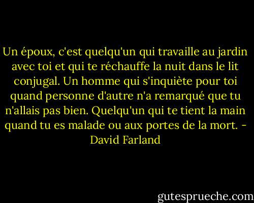Un époux, c'est quelqu'un qui travaille au jardin avec toi et qui te réchauffe la nuit dans le lit conjugal. Un homme qui s'inquiète pour toi quand personne d'autre n'a remarqué que tu n'allais pas bien. Quelqu'un qui te tient la main quand tu es malade ou aux portes de la mort. - David Farland