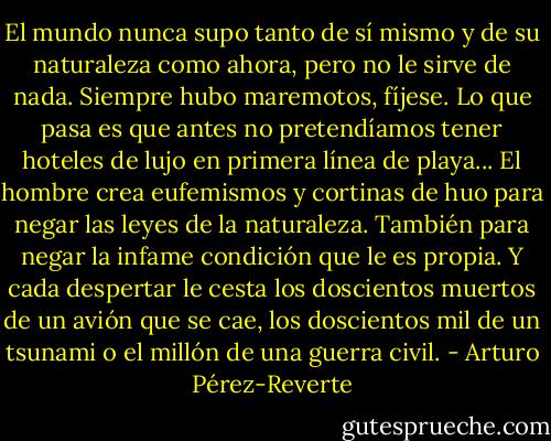 El mundo nunca supo tanto de sí mismo y de su naturaleza como ahora, pero no le sirve de nada. Siempre hubo maremotos, fíjese. Lo que pasa es que antes no pretendíamos tener hoteles de lujo en primera línea de playa... El hombre crea eufemismos y cortinas de huo para negar las leyes de la naturaleza. También para negar la infame condición que le es propia. Y cada despertar le cesta los doscientos muertos de un avión que se cae, los doscientos mil de un tsunami o el millón de una guerra civil. - Arturo Pérez-Reverte