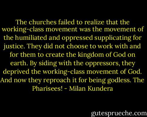 The churches failed to realize that the working-class movement was the movement of the humiliated and oppressed supplicating for justice. They did not choose to work with and for them to create the kingdom of God on earth. By siding with the oppressors, they deprived the working-class movement of God. And now they reproach it for being godless. The Pharisees! - Milan Kundera