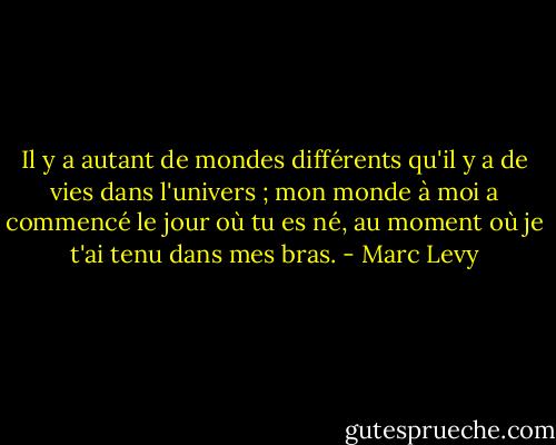 Il y a autant de mondes différents qu'il y a de vies dans l'univers ; mon monde à moi a commencé le jour où tu es né, au moment où je t'ai tenu dans mes bras. - Marc Levy