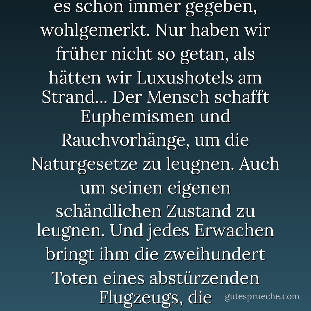 Die Welt hat noch nie so viel über sich selbst und ihre Natur gewusst wie heute, aber es nützt ihr nichts. Flutwellen hat es schon immer gegeben, wohlgemerkt. Nur haben wir früher nicht so getan, als hätten wir Luxushotels am Strand... Der Mensch schafft Euphemismen und Rauchvorhänge, um die Naturgesetze zu leugnen. Auch um seinen eigenen schändlichen Zustand zu leugnen. Und jedes Erwachen bringt ihm die zweihundert Toten eines abstürzenden Flugzeugs, die zweihunderttausend eines Tsunamis oder die Millionen eines Bürgerkriegs. - Arturo Pérez-Reverte<