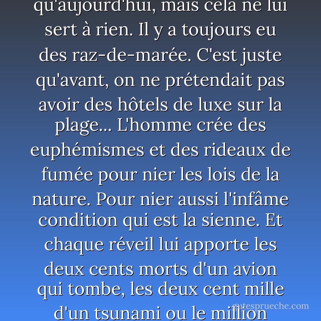 Le monde n'a jamais autant su sur lui-même et sur sa nature qu'aujourd'hui, mais cela ne lui sert à rien. Il y a toujours eu des raz-de-marée. C'est juste qu'avant, on ne prétendait pas avoir des hôtels de luxe sur la plage... L'homme crée des euphémismes et des rideaux de fumée pour nier les lois de la nature. Pour nier aussi l'infâme condition qui est la sienne. Et chaque réveil lui apporte les deux cents morts d'un avion qui tombe, les deux cent mille d'un tsunami ou le million d'une guerre civile. - Arturo Pérez-Reverte