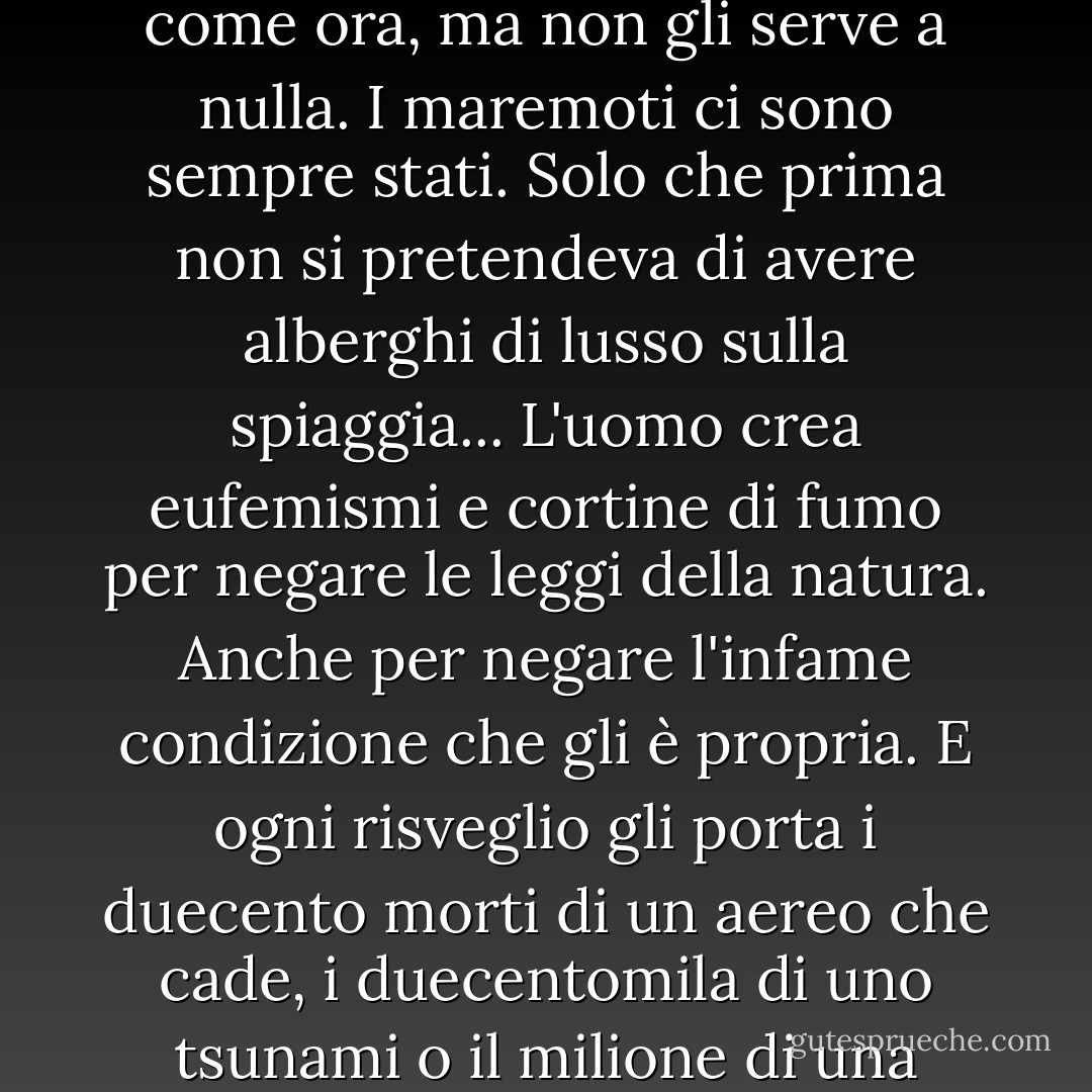 Il mondo non ha mai saputo tanto di sé e della sua natura come ora, ma non gli serve a nulla. I maremoti ci sono sempre stati. Solo che prima non si pretendeva di avere alberghi di lusso sulla spiaggia... L'uomo crea eufemismi e cortine di fumo per negare le leggi della natura. Anche per negare l'infame condizione che gli è propria. E ogni risveglio gli porta i duecento morti di un aereo che cade, i duecentomila di uno tsunami o il milione di una guerra civile. - Arturo Pérez-Reverte