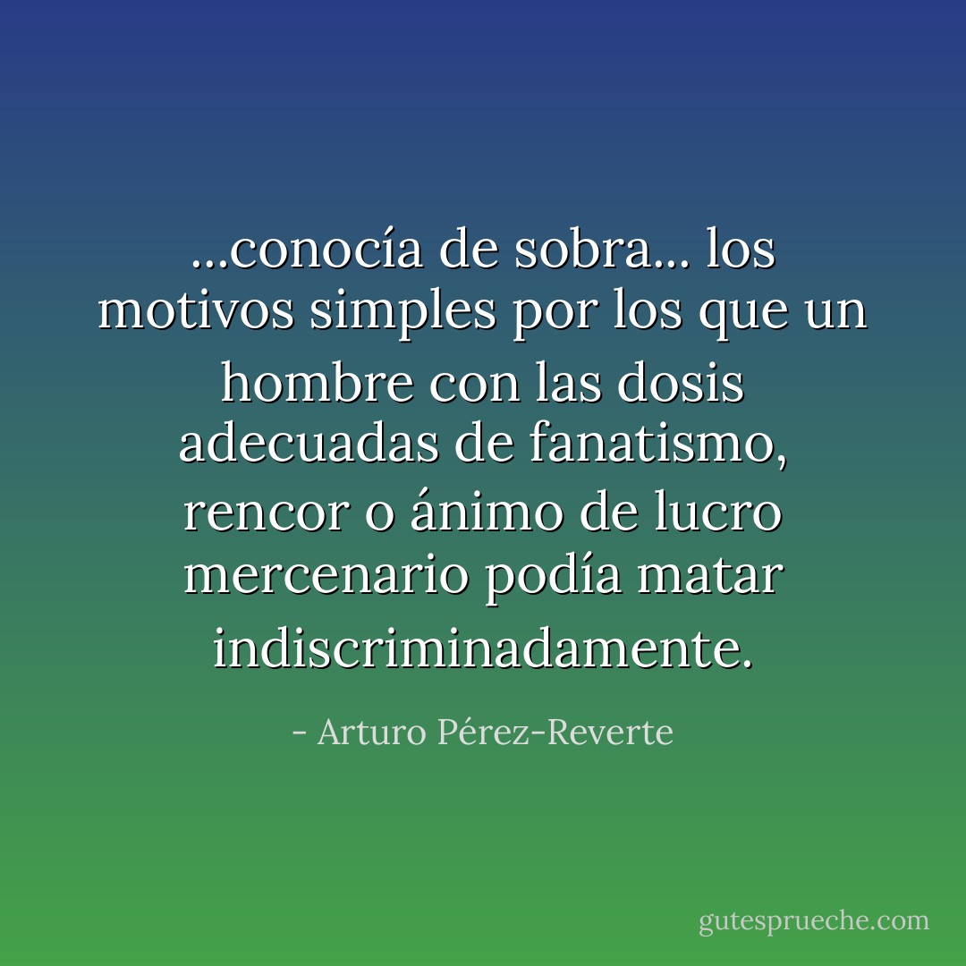 ...conocía de sobra... los motivos simples por los que un hombre con las dosis adecuadas de fanatismo, rencor o ánimo de lucro mercenario podía matar indiscriminadamente. - Arturo Pérez-Reverte