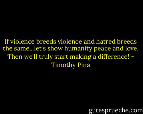 If violence breeds violence and hatred breeds the same...let's show humanity peace and love. Then we'll truly start making a difference! - Timothy Pina