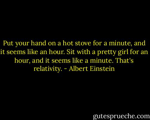 Put your hand on a hot stove for a minute, and it seems like an hour. Sit with a pretty girl for an hour, and it seems like a minute. That's relativity. - Albert Einstein
