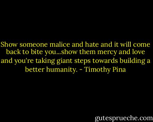 Show someone malice and hate and it will come back to bite you...show them mercy and love and you're taking giant steps towards building a better humanity. - Timothy Pina