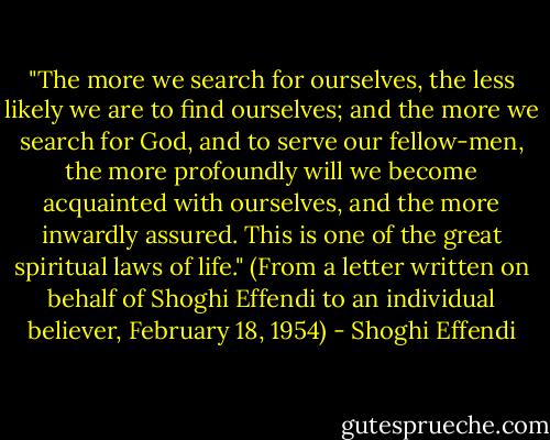 ‎"The more we search for ourselves, the less likely we are to find ourselves; and the more we search for God, and to serve our fellow-men, the more profoundly will we become acquainted with ourselves, and the more inwardly assured. This is one of the great spiritual laws of life." (From a letter written on behalf of Shoghi Effendi to an individual believer, February 18, 1954) - Shoghi Effendi