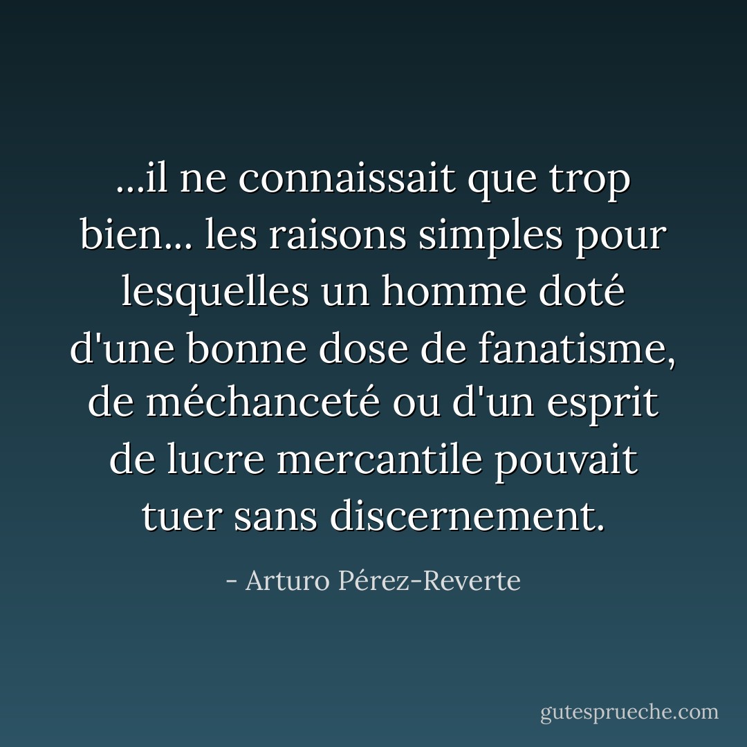 ...il ne connaissait que trop bien... les raisons simples pour lesquelles un homme doté d'une bonne dose de fanatisme, de méchanceté ou d'un esprit de lucre mercantile pouvait tuer sans discernement. - Arturo Pérez-Reverte