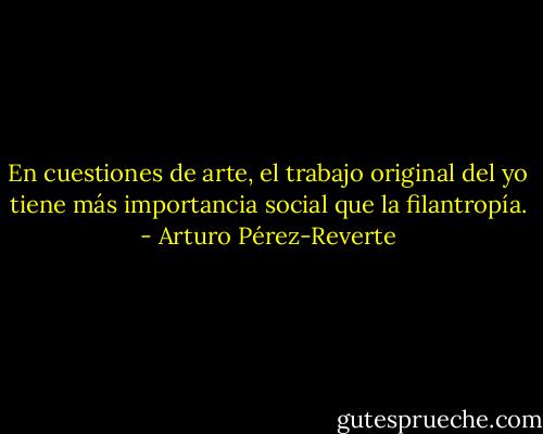 En cuestiones de arte, el trabajo original del yo tiene más importancia social que la filantropía. - Arturo Pérez-Reverte