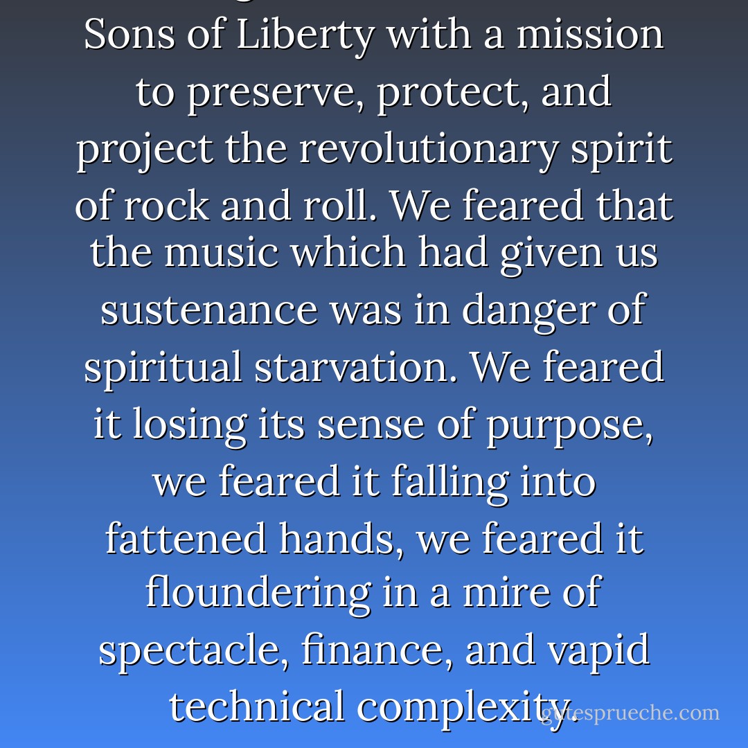 We imagined ourselves as the Sons of Liberty with a mission to preserve, protect, and project the revolutionary spirit of rock and roll. We feared that the music which had given us sustenance was in danger of spiritual starvation. We feared it losing its sense of purpose, we feared it falling into fattened hands, we feared it floundering in a mire of spectacle, finance, and vapid technical complexity. - Patti Smith