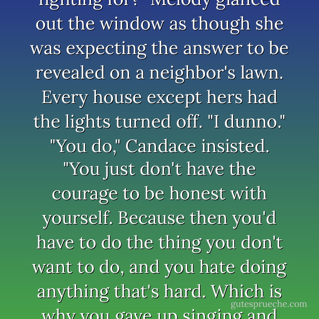 Question."<br />"Yes," Candace asked expectantly, eyes fixed on the dark street ahead.<br />"Have you ever had to chose sides between a friend and a boyfriend?"<br />Candace nodded.<br />"Which side are you suppose to pick?"<br />"The right one."<br />"What if they're both right?"<br />"They're not."<br />"But they are," Melody insisted. "That's the problem."<br />"No." Candace slowly rolled past a police cruiser. "They both think they're right. But who do you think is right? Which side represents the thing you think is worth fighting for?"<br />Melody glanced out the window as though she was expecting the answer to be revealed on a neighbor's lawn. Every house except hers had the lights turned off. "I dunno."<br />"You do," Candace insisted. "You just don't have the courage to be honest with yourself. Because then you'd have to do the thing you don't want to do, and you hate doing anything that's hard. Which is why you gave up singing and why you have no life and why you've always been a -"<br />"Um okay! Can we get back to the part where you were sounding like Oprah?"<br />"I'm just saying, Melly, what would you do if you weren't afraid? That's your answer. That's your side." She turned into the circular driveway and put the SUV in PARK. "And if you don't choose it, you're lying to yourself and everyone around you." She opened the door and grabbed her purse. "Oprah out!"<br />The door slammed behind her. - Lisi Harrison