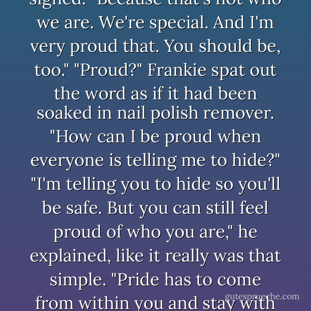 No, I'm serious," Frankie insisted, fed up with being silenced. "Why didn't you just make me a normie?"<br />Viktor sighed. "Because that's not who we are. We're special. And I'm very proud that. You should be, too."<br />"Proud?" Frankie spat out the word as if it had been soaked in nail polish remover. "How can I be proud when everyone is telling me to hide?"<br />"I'm telling you to hide so you'll be safe. But you can still feel proud of who you are," he explained, like it really was that simple. "Pride has to come from within you and stay with you, no matter what people say."<br />Huh?<br />Frankie crossed her arms and looked away. - Lisi Harrison