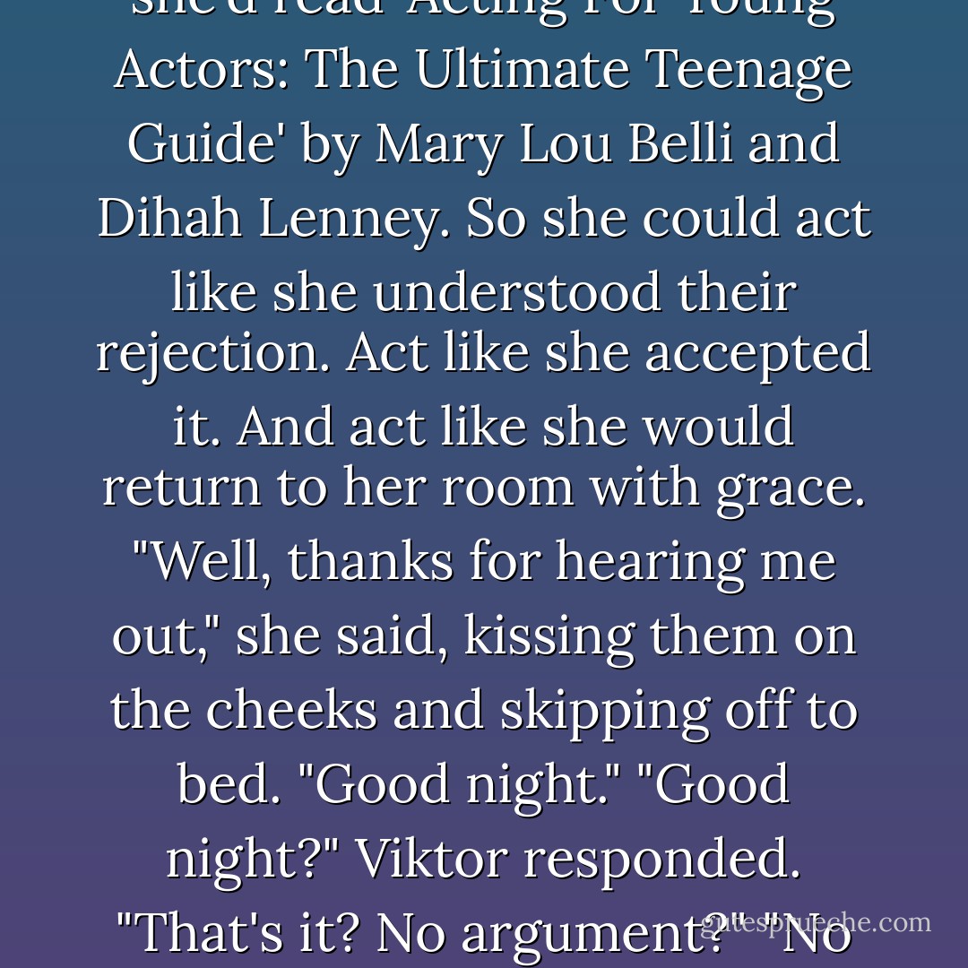 sodoyouthinkyoucouldtrustmetogotothedancetonight?" she blurted before losing her nerve. <br />Viktor and Viveka exchanged a quick glance.<br />Are they considering it? They are! They trust -<br />"No," they said together. <br />Frankie resisted the urge to spark. Or scream. Or threaten to go on a charging strike. She had prepared herself for this. It had always been a possibility. That's why she'd read 'Acting For Young Actors: The Ultimate Teenage Guide' by Mary Lou Belli and Dihah Lenney. So she could act like she understood their rejection. Act like she accepted it. And act like she would return to her room with grace. "Well, thanks for hearing me out," she said, kissing them on the cheeks and skipping off to bed. "Good night."<br />"Good night?" Viktor responded. "That's it? No argument?"<br />"No argument," Frankie said with a sweet smile. "You have to see this punishment through or you're not teaching me anything. I get it."<br />"O-kay." Viktor returned to his medical journal, shaking his head as if he couldn't quite believe what he was hearing.<br />"We love you." Viveka blew another kiss.<br />"I love you, too." Frankie blew two back.<br />Time for Plan B. - Lisi Harrison