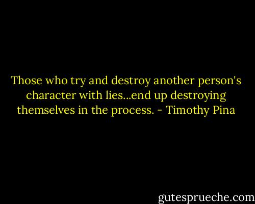 Those who try and destroy another person's character with lies...end up destroying themselves in the process. - Timothy Pina
