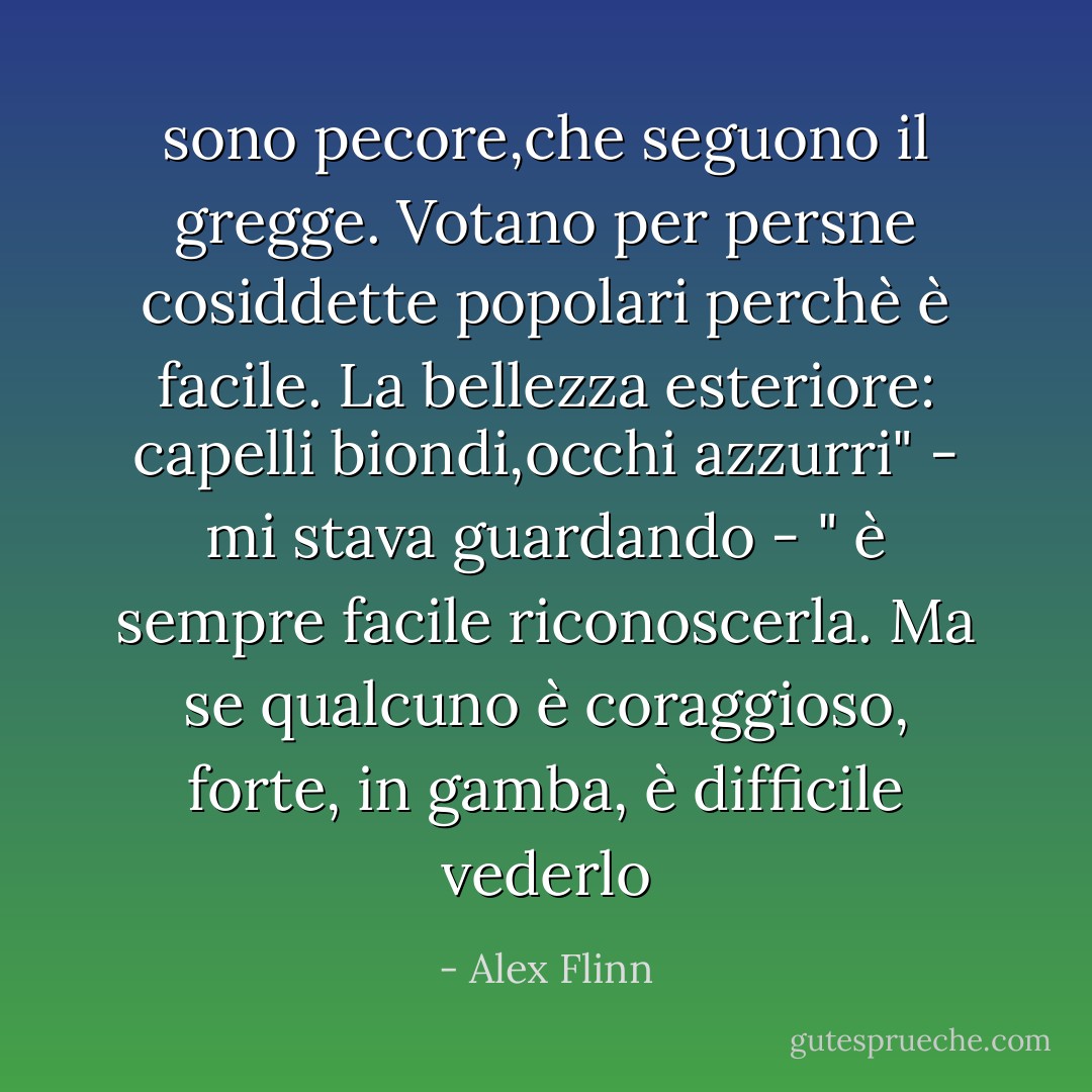 sono pecore,che seguono il gregge. Votano per persne cosiddette popolari perchè è facile. La bellezza esteriore: capelli biondi,occhi azzurri" - mi stava guardando - " è sempre facile riconoscerla. Ma se qualcuno è coraggioso, forte, in gamba, è difficile vederlo - Alex Flinn