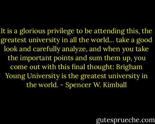 It is a glorious privilege to be attending this, the greatest university in all the world... take a good look and carefully analyze, and when you take the important points and sum them up, you come out with this final thought: Brigham Young University is the greatest university in the world. - Spencer W. Kimball