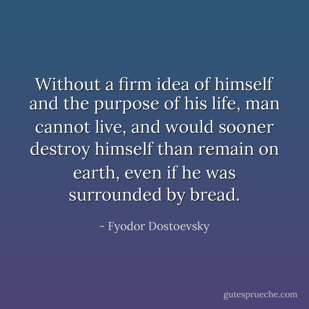 Without a firm idea of himself and the purpose of his life, man cannot live, and would sooner destroy himself than remain on earth, even if he was surrounded by bread. - Fyodor Dostoevsky