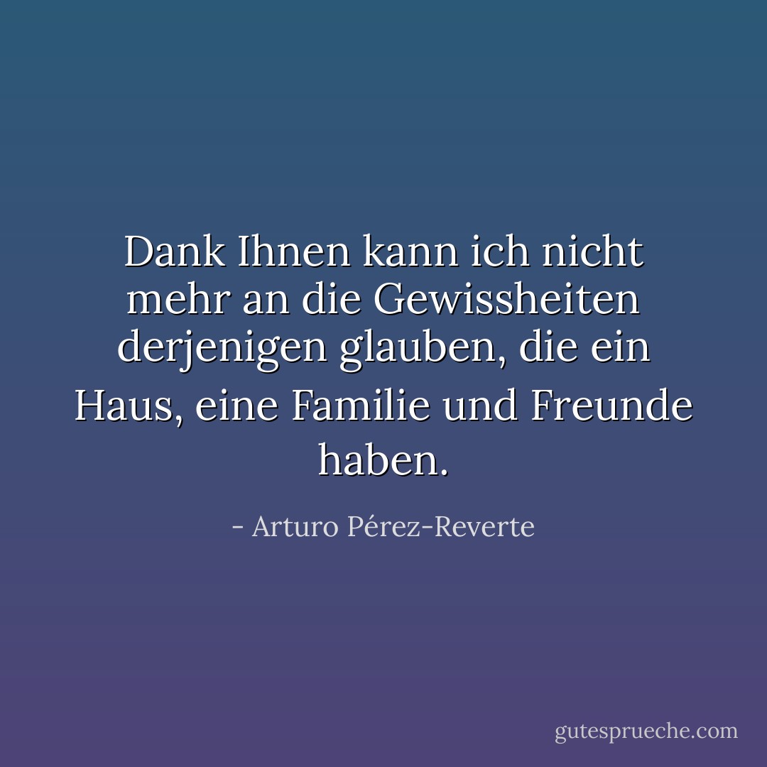 Dank Ihnen kann ich nicht mehr an die Gewissheiten derjenigen glauben, die ein Haus, eine Familie und Freunde haben. - Arturo Pérez-Reverte<
