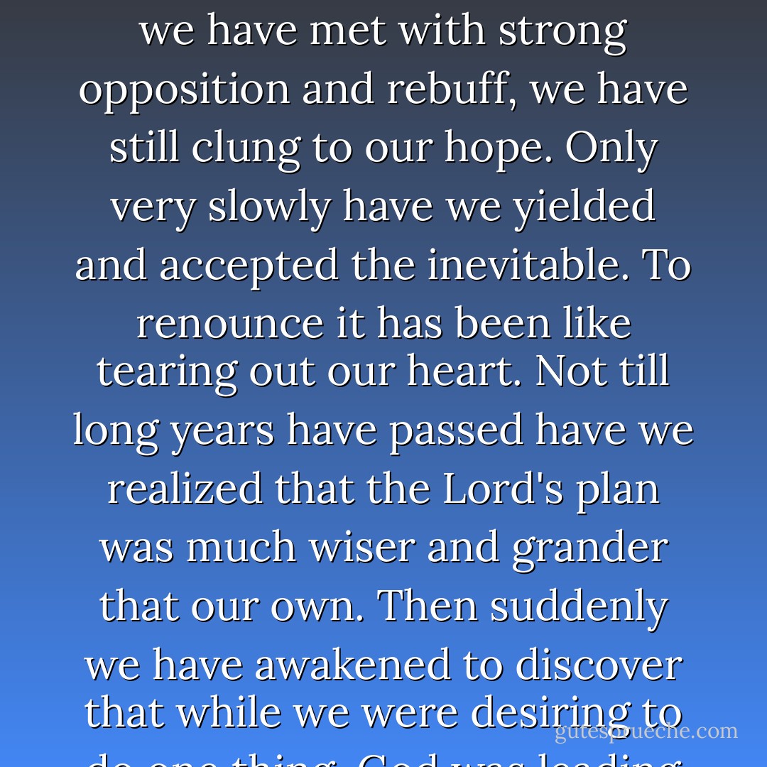 We have all cherished our life purposes. We have forecast our futures as likely to lie in a certain direction and have dearly desired that it should be so. When hindrances have been put in our way and when we have met with strong opposition and rebuff, we have still clung to our hope. Only very slowly have we yielded and accepted the inevitable. To renounce it has been like tearing out our heart. Not till long years have passed have we realized that the Lord's plan was much wiser and grander that our own. Then suddenly we have awakened to discover that while we were desiring to do one thing, God was leading us to do another and that what we have counted secondary was primary, for His glory, and for the lasting satisfaction of our own heart. - F.B. Meyer