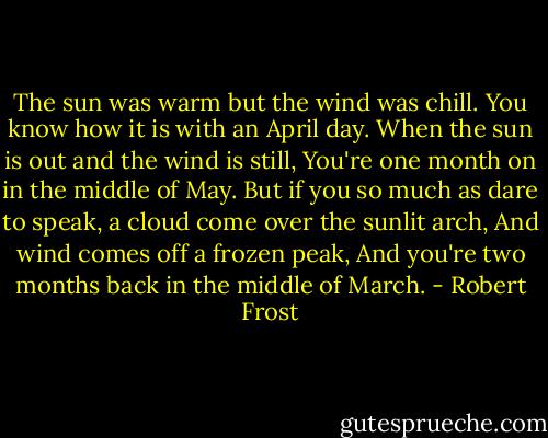 The sun was warm but the wind was chill.<br />You know how it is with an April day.<br />When the sun is out and the wind is still,<br />You're one month on in the middle of May.<br />But if you so much as dare to speak,<br />a cloud come over the sunlit arch,<br />And wind comes off a frozen peak,<br />And you're two months back in the middle of March. - Robert Frost