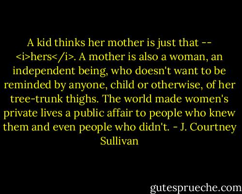A kid thinks her mother is just that -- <i>hers</i>. A mother is also a woman, an independent being, who doesn't want to be reminded by anyone, child or otherwise, of her tree-trunk thighs. The world made women's private lives a public affair to people who knew them and even people who didn't. - J. Courtney Sullivan