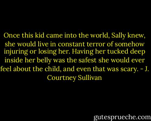 Once this kid came into the world, Sally knew, she would live in constant terror of somehow injuring or losing her. Having her tucked deep inside her belly was the safest she would ever feel about the child, and even that was scary. - J. Courtney Sullivan