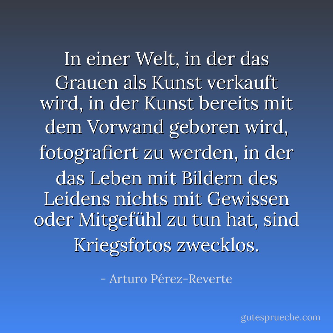 In einer Welt, in der das Grauen als Kunst verkauft wird, in der Kunst bereits mit dem Vorwand geboren wird, fotografiert zu werden, in der das Leben mit Bildern des Leidens nichts mit Gewissen oder Mitgefühl zu tun hat, sind Kriegsfotos zwecklos. - Arturo Pérez-Reverte<