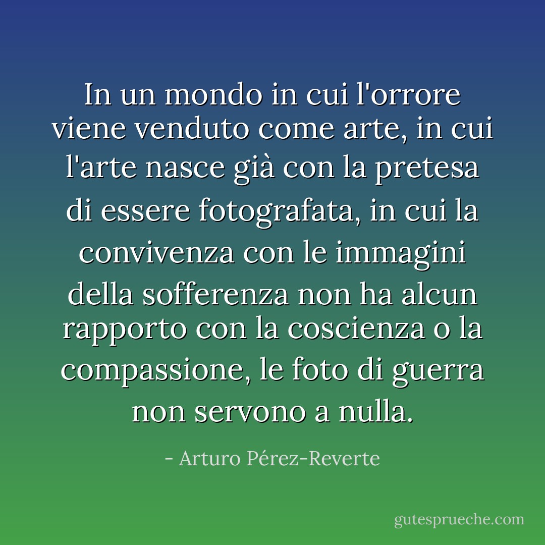In un mondo in cui l'orrore viene venduto come arte, in cui l'arte nasce già con la pretesa di essere fotografata, in cui la convivenza con le immagini della sofferenza non ha alcun rapporto con la coscienza o la compassione, le foto di guerra non servono a nulla. - Arturo Pérez-Reverte