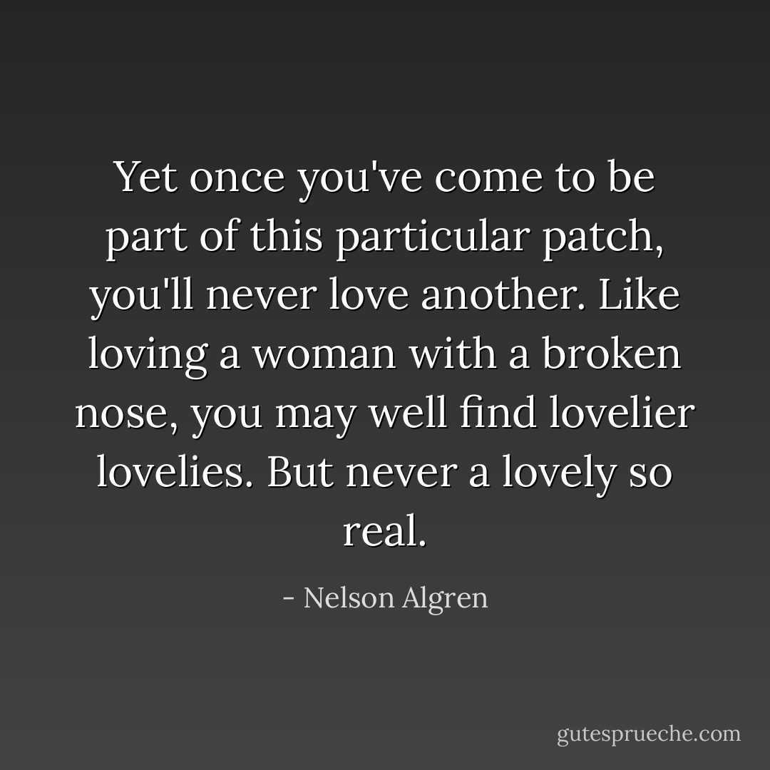 Yet once you've come to be part of this particular patch, you'll never love another. Like loving a woman with a broken nose, you may well find lovelier lovelies. But never a lovely so real. - Nelson Algren