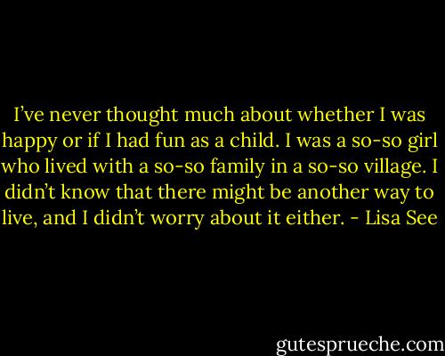 I’ve never thought much about whether I was happy or if I had fun as a child. I was a so-so girl who lived with a so-so family in a so-so village. I didn’t know that there might be another way to live, and I didn’t worry about it either. - Lisa See