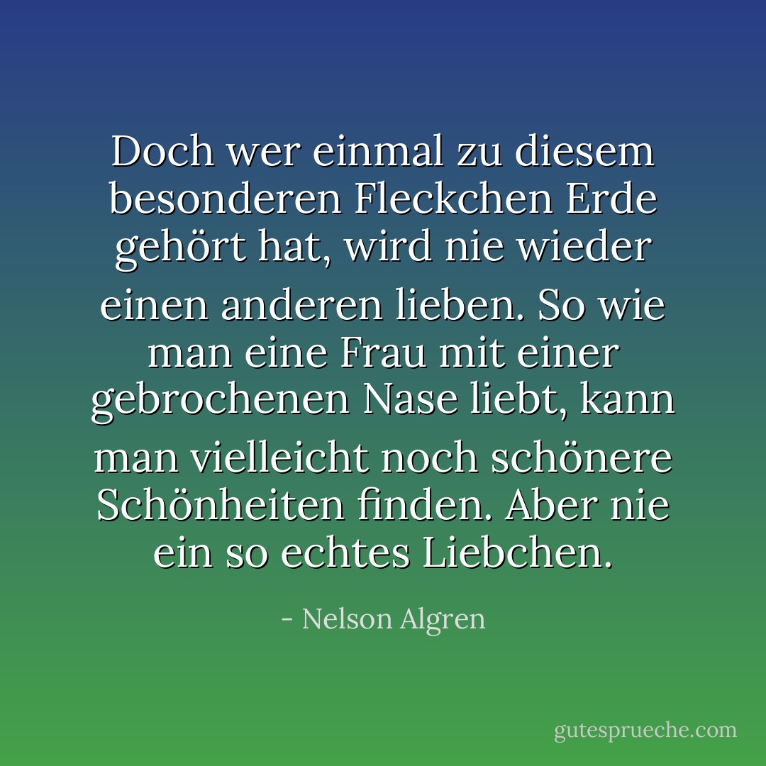 Doch wer einmal zu diesem besonderen Fleckchen Erde gehört hat, wird nie wieder einen anderen lieben. So wie man eine Frau mit einer gebrochenen Nase liebt, kann man vielleicht noch schönere Schönheiten finden. Aber nie ein so echtes Liebchen. - Nelson Algren<