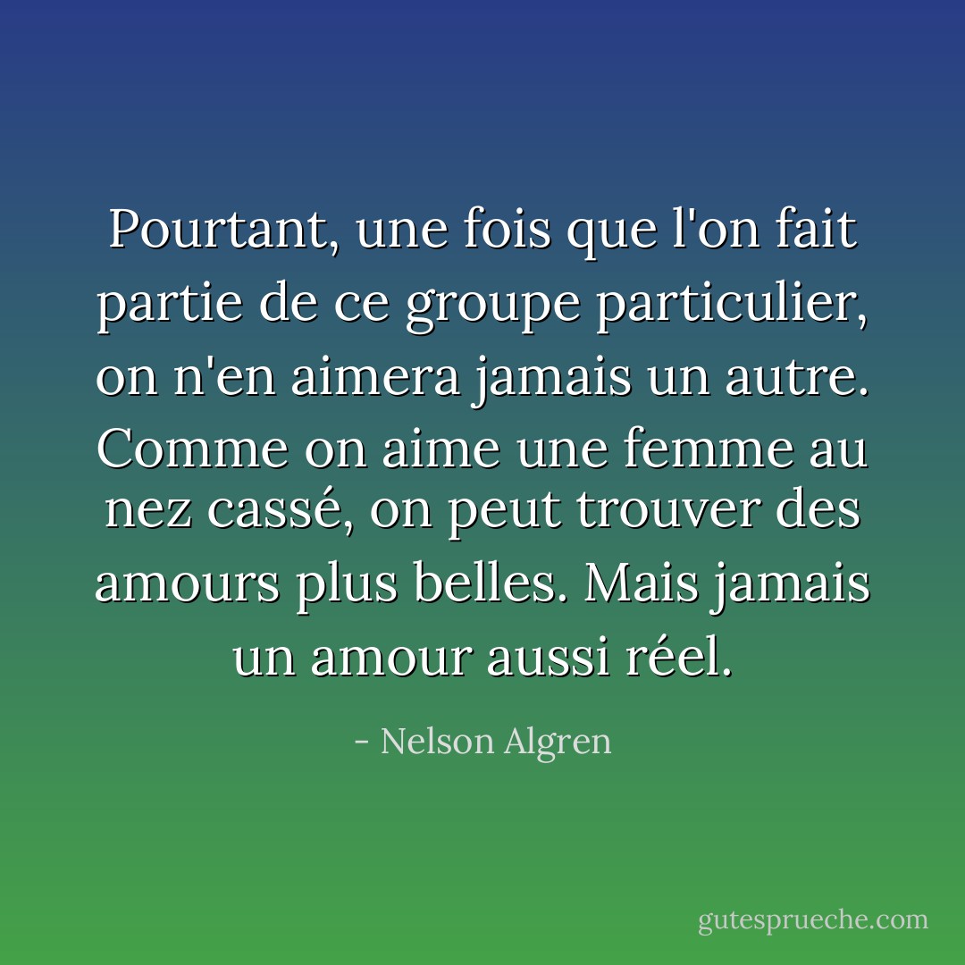 Pourtant, une fois que l'on fait partie de ce groupe particulier, on n'en aimera jamais un autre. Comme on aime une femme au nez cassé, on peut trouver des amours plus belles. Mais jamais un amour aussi réel. - Nelson Algren