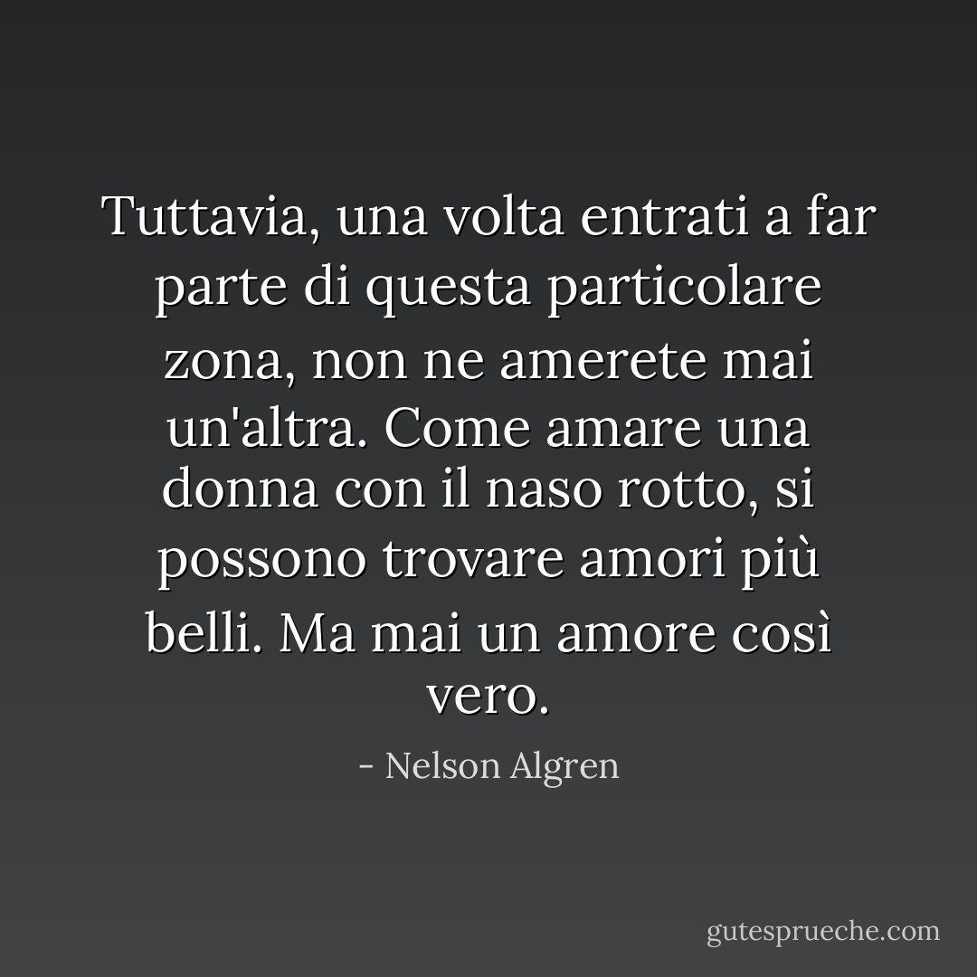Tuttavia, una volta entrati a far parte di questa particolare zona, non ne amerete mai un'altra. Come amare una donna con il naso rotto, si possono trovare amori più belli. Ma mai un amore così vero. - Nelson Algren