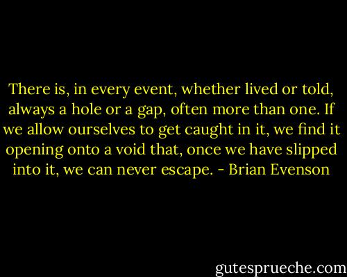 There is, in every event, whether lived or told, always a hole or a gap, often more than one. If we allow ourselves to get caught in it, we find it opening onto a void that, once we have slipped into it, we can never escape. - Brian Evenson