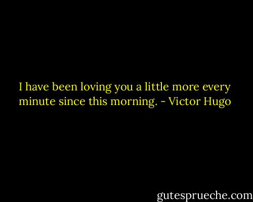 I have been loving you a little more every minute since this morning. - Victor Hugo