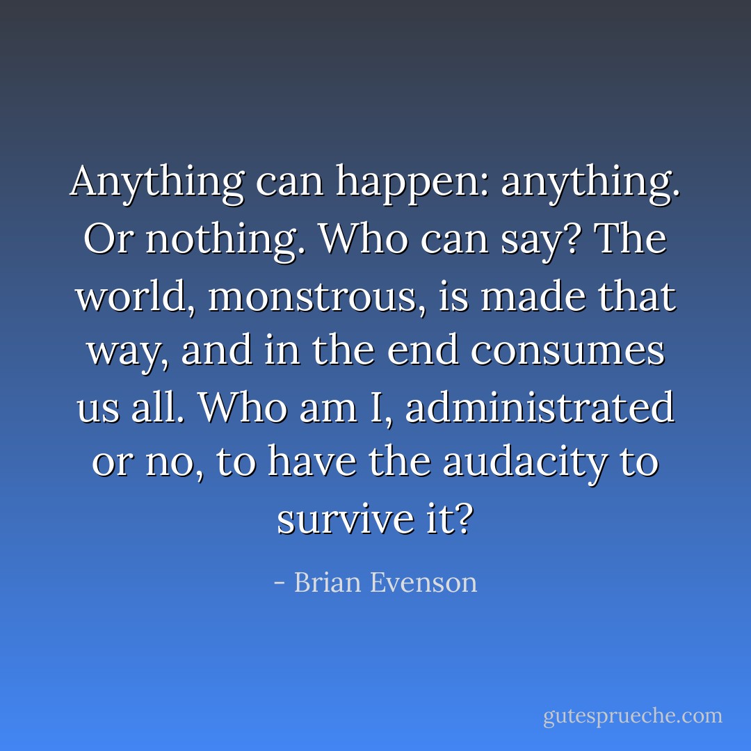 Anything can happen: anything. Or nothing. Who can say? The world, monstrous, is made that way, and in the end consumes us all. Who am I, administrated or no, to have the audacity to survive it? - Brian Evenson